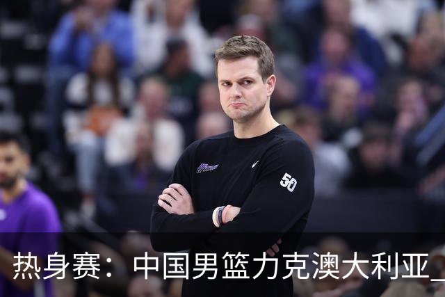 热身赛：中国男篮力克澳大利亚 王俊杰23+6+4赵继伟一度受伤